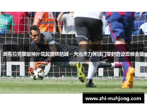奥布拉克屡献神扑筑起钢铁防线一夫当关力保球门零封奇迹震撼全场