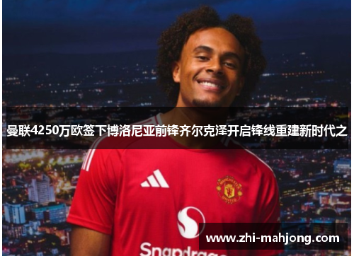 曼联4250万欧签下博洛尼亚前锋齐尔克泽开启锋线重建新时代之